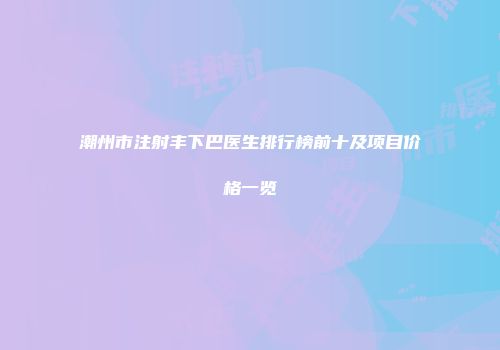 潮州市注射丰下巴医生排行榜前十及项目价格一览