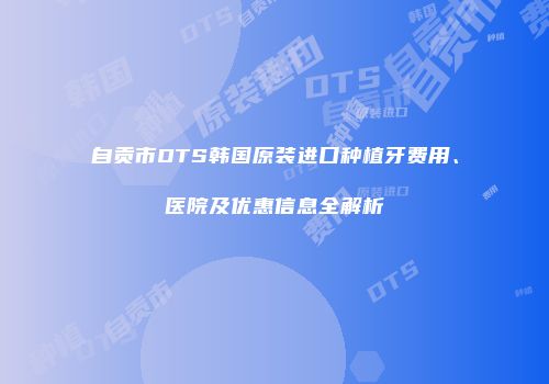 自贡市DTS韩国原装进口种植牙费用、医院及优惠信息全解析