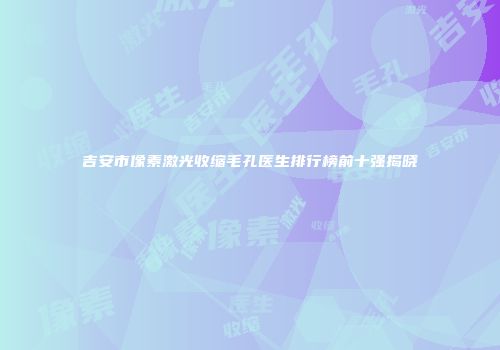 吉安市像素激光收缩毛孔医生排行榜前十强揭晓