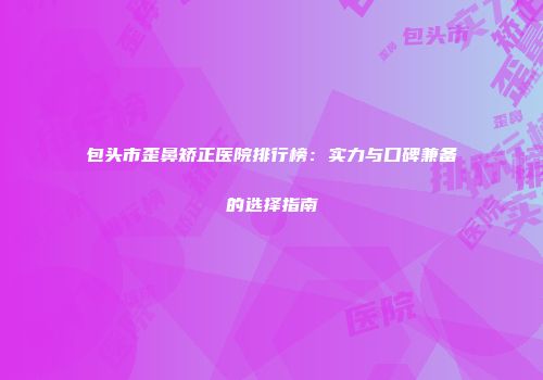 包头市歪鼻矫正医院排行榜：实力与口碑兼备的选择指南