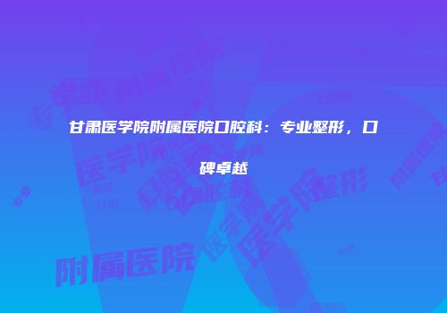 甘肃医学院附属医院口腔科：专业整形，口碑卓越