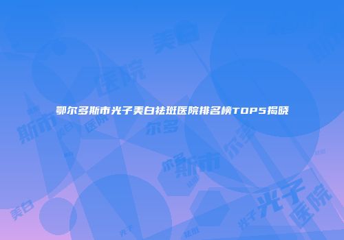 鄂尔多斯市光子美白祛斑医院排名榜TOP5揭晓