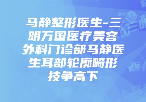 马静整形医生-三明万国医疗美容外科门诊部马静医生耳部轮廓畸形技争高下