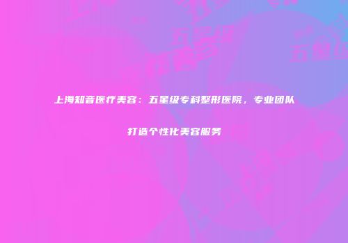 上海知音医疗美容：五星级专科整形医院，专业团队打造个性化美容服务