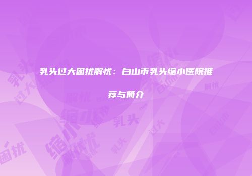 乳头过大困扰解忧：白山市乳头缩小医院推荐与简介