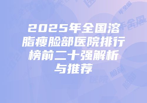 2025年全国溶脂瘦脸部医院排行榜前二十强解析与推荐