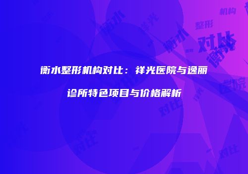 衡水整形机构对比：祥光医院与逸丽诊所特色项目与价格解析