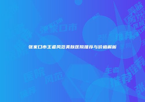 张家口市王者风范美肤医院推荐与价格解析