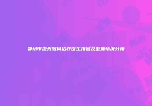 鄂州市激光腋臭治疗医生排名及整体情况分析
