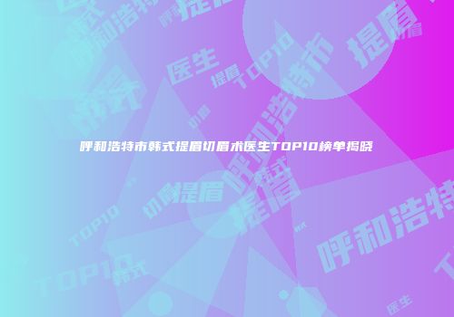 呼和浩特市韩式提眉切眉术医生TOP10榜单揭晓