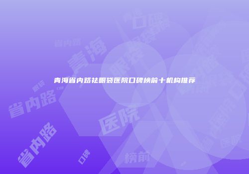 青海省内路祛眼袋医院口碑榜前十机构推荐