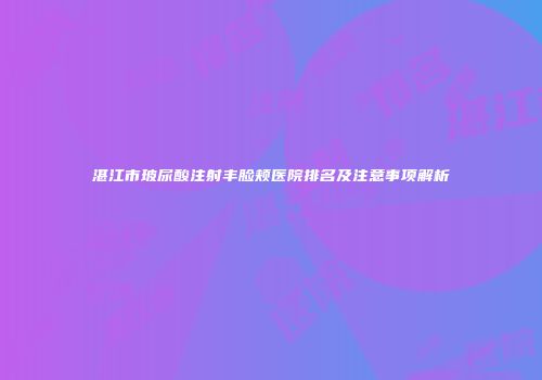 湛江市玻尿酸注射丰脸颊医院排名及注意事项解析