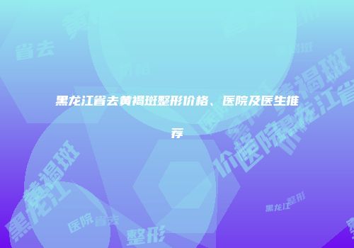 黑龙江省去黄褐斑整形价格、医院及医生推荐