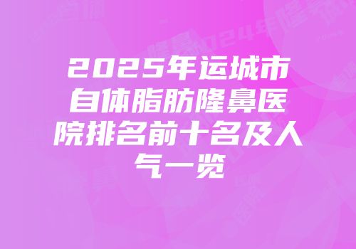 2025年运城市自体脂肪隆鼻医院排名前十名及人气一览