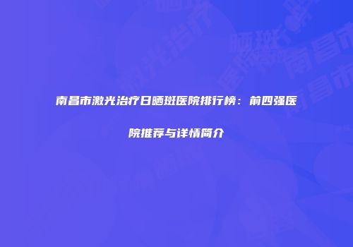 南昌市激光治疗日晒斑医院排行榜：前四强医院推荐与详情简介