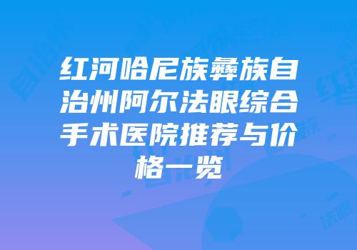 红河哈尼族彝族自治州阿尔法眼综合手术医院推荐与价格一览