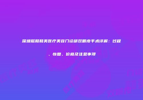 深圳熙和和美医疗美容门诊部双眼皮手术详解：过程、恢复、价格及注意事项