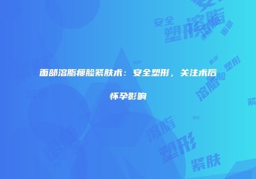 面部溶脂瘦脸紧肤术：安全塑形，关注术后怀孕影响