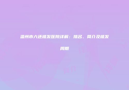 温州市六还植发医院详解：排名、简介及植发周期