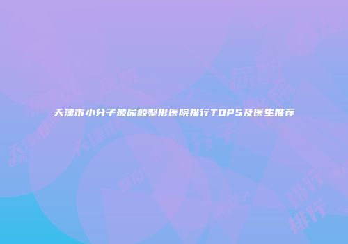 天津市小分子玻尿酸整形医院排行TOP5及医生推荐
