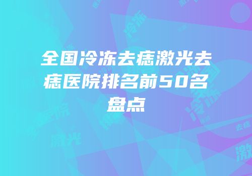 全国冷冻去痣激光去痣医院排名前50名盘点
