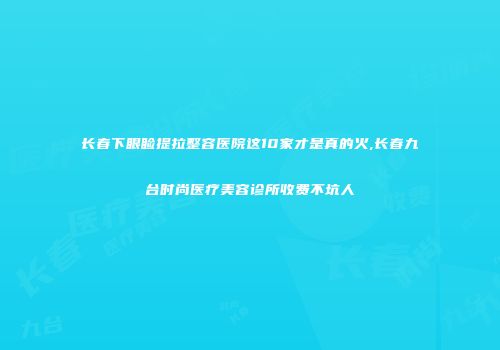 长春下眼睑提拉整容医院这10家才是真的火,长春九台时尚医疗美容诊所收费不坑人