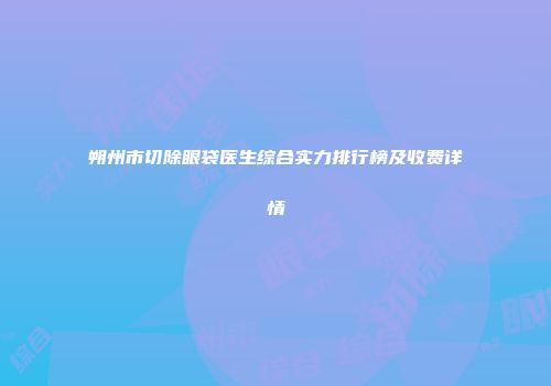 朔州市切除眼袋医生综合实力排行榜及收费详情