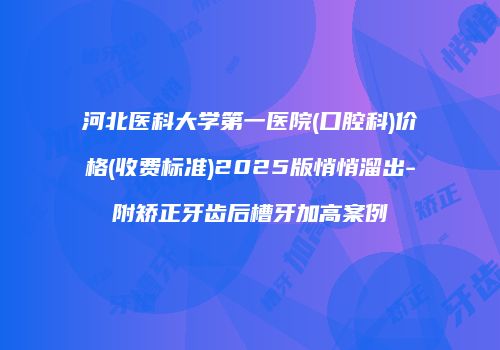 河北医科大学第一医院(口腔科)价格(收费标准)2025版悄悄溜出-附矫正牙齿后槽牙加高案例