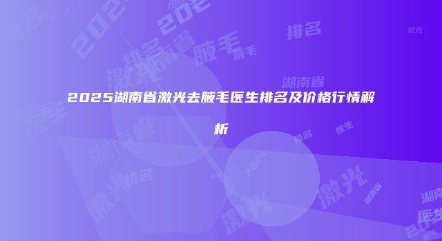 2025湖南省激光去腋毛医生排名及价格行情解析