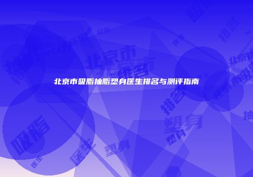 北京市吸脂抽脂塑身医生排名与测评指南