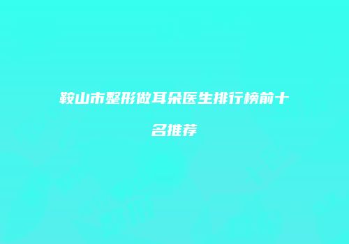 鞍山市整形做耳朵医生排行榜前十名推荐