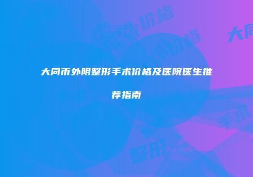 大同市外阴整形手术价格及医院医生推荐指南