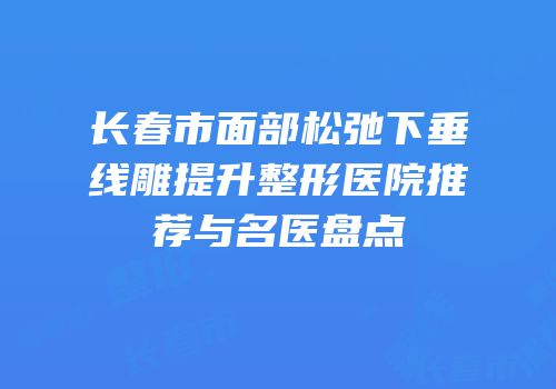 长春市面部松弛下垂线雕提升整形医院推荐与名医盘点