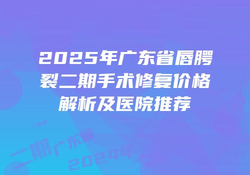 2025年广东省唇腭裂二期手术修复价格解析及医院推荐