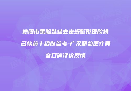 德阳市黑脸娃娃去雀斑整形医院排名榜前十给你参考-广汉丽韵医疗美容口碑评价反馈