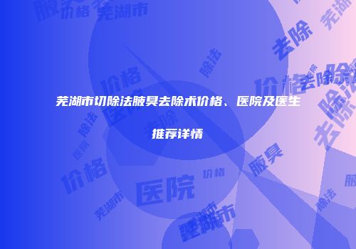 芜湖市切除法腋臭去除术价格、医院及医生推荐详情
