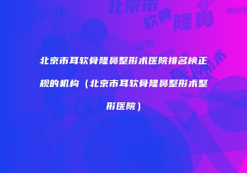 北京市耳软骨隆鼻整形术医院排名榜正规的机构（北京市耳软骨隆鼻整形术整形医院）