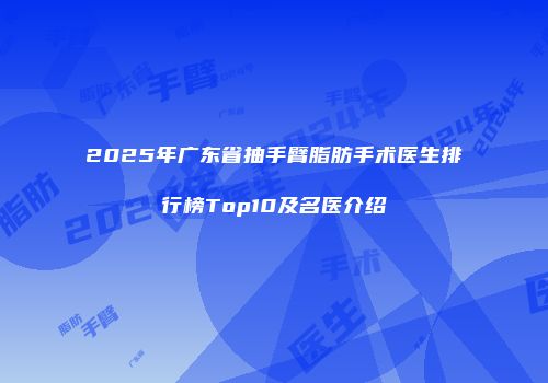 2025年广东省抽手臂脂肪手术医生排行榜Top10及名医介绍