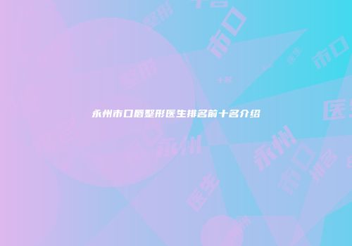 永州市口唇整形医生排名前十名介绍