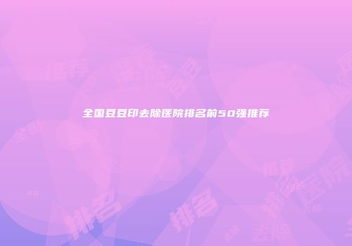 全国豆豆印去除医院排名前50强推荐