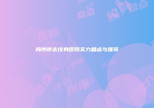 梅州市去纹身医院实力盘点与推荐