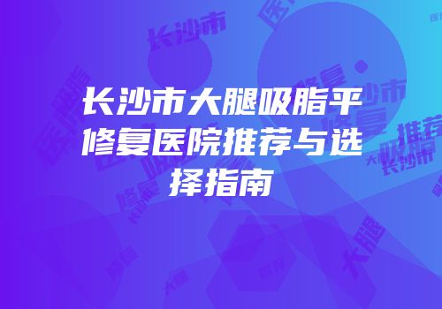 长沙市大腿吸脂平修复医院推荐与选择指南