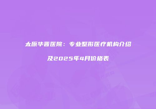 太原华晋医院：专业整形医疗机构介绍及2025年4月价格表