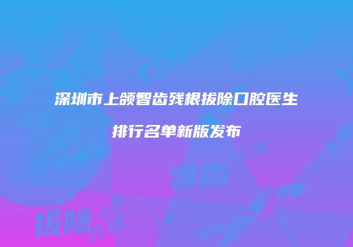 深圳市上颌智齿残根拔除口腔医生排行名单新版发布