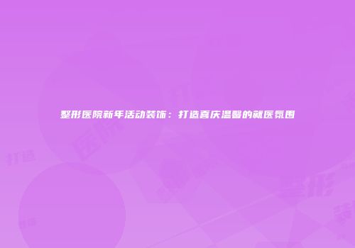 整形医院新年活动装饰：打造喜庆温馨的就医氛围
