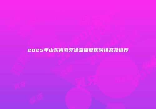 2025年山东省乳牙涂氟保健医院排名及推荐