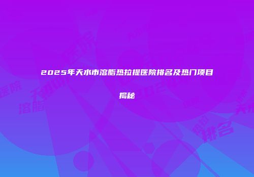 2025年天水市溶脂热拉提医院排名及热门项目揭秘