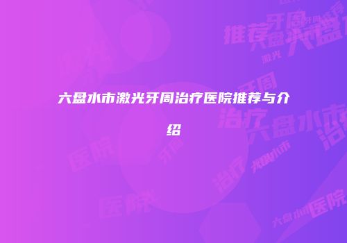 六盘水市激光牙周治疗医院推荐与介绍