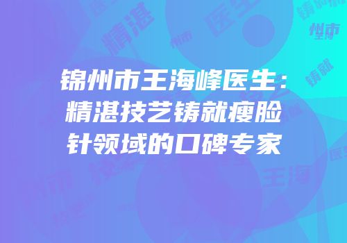 锦州市王海峰医生：精湛技艺铸就瘦脸针领域的口碑专家