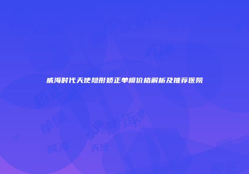 威海时代天使隐形矫正单模价格解析及推荐医院